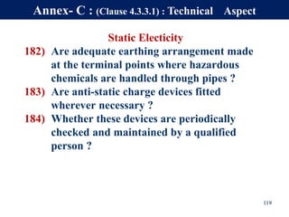Static Electicity
182) Are adequate earthing arrangement made
at the terminal points where hazardous
chemicals are handled through pipes ?
183) Are anti-static charge devices fitted
wherever necessary ?
184) Whether these devices are periodically
checked and maintained by a qualified
person ?
119
Annex- C : (Clause 4.3.3.1) : Technical Aspect
 