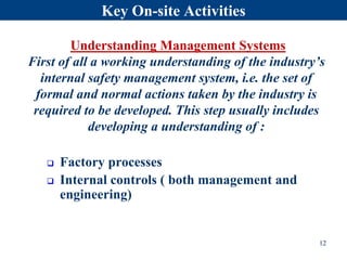 Key On-site Activities
 Factory processes
 Internal controls ( both management and
engineering)
Understanding Management Systems
First of all a working understanding of the industry’s
internal safety management system, i.e. the set of
formal and normal actions taken by the industry is
required to be developed. This step usually includes
developing a understanding of :
12
 
