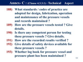 188) What standards / codes of practice are
adopted for design, fabrication, operation
and maintenance of the pressure vessels
and records maintained ?
189) How are the pressure vessels tested ? Give
details.
190) Is there any competent person for testing
these pressure vessels ? Give details.
191) How are the recorded results verified ?
192) Give details of safety devices available for
these pressure vessels ?
193) Whether log book for pressure vessel and
pressure plant has been maintained ?
121
Annex- C : (Clause 4.3.3.1) : Technical Aspect
 