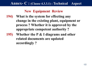 New Equipment Review
194) What is the system for effecting any
change in the existing plant, equipment or
process ? Whether it is approved by the
appropriate competent authority ?
195) Whether the P & I diagrams and other
related documents are updated
accordingly ?
122
Annex- C : (Clause 4.3.3.1) : Technical Aspect
 