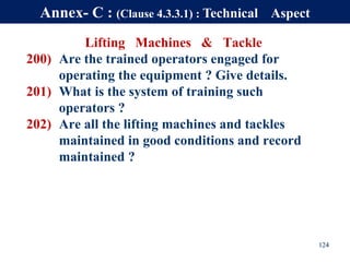 Lifting Machines & Tackle
200) Are the trained operators engaged for
operating the equipment ? Give details.
201) What is the system of training such
operators ?
202) Are all the lifting machines and tackles
maintained in good conditions and record
maintained ?
124
Annex- C : (Clause 4.3.3.1) : Technical Aspect
 