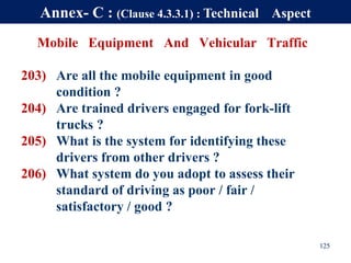 Mobile Equipment And Vehicular Traffic
203) Are all the mobile equipment in good
condition ?
204) Are trained drivers engaged for fork-lift
trucks ?
205) What is the system for identifying these
drivers from other drivers ?
206) What system do you adopt to assess their
standard of driving as poor / fair /
satisfactory / good ?
125
Annex- C : (Clause 4.3.3.1) : Technical Aspect
 