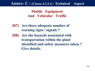 Mobile Equipment
And Vehicular Traffic
207) Are there adequate number of
warning signs / signals ?
208) Are the hazards associated with
transportation within the plant
identified and safety measures taken ?
Give details.
126
Annex- C : (Clause 4.3.3.1) : Technical Aspect
 