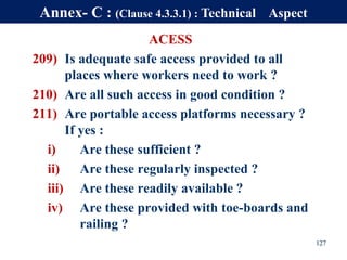 ACESS
209) Is adequate safe access provided to all
places where workers need to work ?
210) Are all such access in good condition ?
211) Are portable access platforms necessary ?
If yes :
i) Are these sufficient ?
ii) Are these regularly inspected ?
iii) Are these readily available ?
iv) Are these provided with toe-boards and
railing ?
127
Annex- C : (Clause 4.3.3.1) : Technical Aspect
 