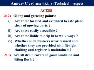 ACESS
212) Oiling and greasing points:
i) Are these located and extended to safe place
clear of moving parts ?
ii) Are these easily accessible ?
iii) Are these liable to drip in to walk ways ?
iv) Whether such workers wear trained and
whether they are provided with fit-tight
clothing and register is maintained ?
213) Are all drain covers in good condition and
fitting flush ?
128
Annex- C : (Clause 4.3.3.1) : Technical Aspect
 