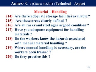 Material Handling
214) Are there adequate storage facilities available ?
215) Are these areas clearly defined ?
216) Are all racks and steel ages in good condition ?
217) Have you adequate equipment for handling
materials ?
218) Do the workers know the hazards associated
with manual material handling ?
219) Where manual handling is necessary, are the
workers been trained ?
220) Do they practice this ?
129
Annex- C : (Clause 4.3.3.1) : Technical Aspect
 