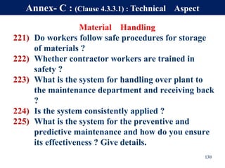 Material Handling
221) Do workers follow safe procedures for storage
of materials ?
222) Whether contractor workers are trained in
safety ?
223) What is the system for handling over plant to
the maintenance department and receiving back
?
224) Is the system consistently applied ?
225) What is the system for the preventive and
predictive maintenance and how do you ensure
its effectiveness ? Give details.
130
Annex- C : (Clause 4.3.3.1) : Technical Aspect
 