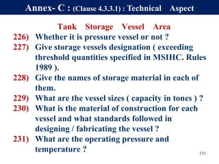 Tank Storage Vessel Area
226) Whether it is pressure vessel or not ?
227) Give storage vessels designation ( exceeding
threshold quantities specified in MSIHC. Rules
1989 ).
228) Give the names of storage material in each of
them.
229) What are the vessel sizes ( capacity in tones ) ?
230) What is the material of construction for each
vessel and what standards followed in
designing / fabricating the vessel ?
231) What are the operating pressure and
temperature ? 131
Annex- C : (Clause 4.3.3.1) : Technical Aspect
 