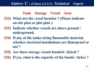 Tank Storage Vessel Area
232) What are the vessel location ? (Please indicate
on-site plan or plot plan )
233) Indicate whether vessels are above ground /
underground.
234) If any of the tanks string flammable material,
whether electrical installations are flameproof or
not ?
235) Are these storage vessels bunded / dyked ?
236) If yes, what is the capacity of the bunds / dykes ?
132
Annex- C : (Clause 4.3.3.1) : Technical Aspect
 