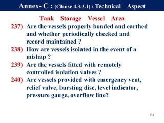 Tank Storage Vessel Area
237) Are the vessels properly bonded and earthed
and whether periodically checked and
record maintained ?
238) How are vessels isolated in the event of a
mishap ?
239) Are the vessels fitted with remotely
controlled isolation valves ?
240) Are vessels provided with emergency vent,
relief valve, bursting disc, level indicator,
pressure gauge, overflow line?
133
Annex- C : (Clause 4.3.3.1) : Technical Aspect
 