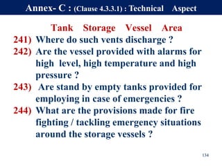Tank Storage Vessel Area
241) Where do such vents discharge ?
242) Are the vessel provided with alarms for
high level, high temperature and high
pressure ?
243) Are stand by empty tanks provided for
employing in case of emergencies ?
244) What are the provisions made for fire
fighting / tackling emergency situations
around the storage vessels ?
134
Annex- C : (Clause 4.3.3.1) : Technical Aspect
 