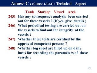 Tank Storage Vessel Area
245) Has any consequence analysis been carried
out for these vessels ? (If yes, give details )
246) What periodical testing are carried out on
the vessels to find out the integrity of the
vessels ?
247) Whether these tests are certified by the
approved competent persons ?
248) Whether log sheet are filled up on daily
basis for recording the parameters of these
vessels ?
135
Annex- C : (Clause 4.3.3.1) : Technical Aspect
 