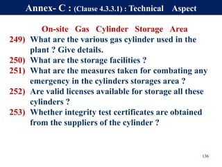 On-site Gas Cylinder Storage Area
249) What are the various gas cylinder used in the
plant ? Give details.
250) What are the storage facilities ?
251) What are the measures taken for combating any
emergency in the cylinders storages area ?
252) Are valid licenses available for storage all these
cylinders ?
253) Whether integrity test certificates are obtained
from the suppliers of the cylinder ?
136
Annex- C : (Clause 4.3.3.1) : Technical Aspect
 