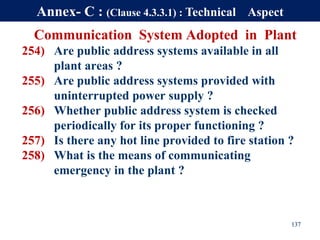 Communication System Adopted in Plant
254) Are public address systems available in all
plant areas ?
255) Are public address systems provided with
uninterrupted power supply ?
256) Whether public address system is checked
periodically for its proper functioning ?
257) Is there any hot line provided to fire station ?
258) What is the means of communicating
emergency in the plant ?
137
Annex- C : (Clause 4.3.3.1) : Technical Aspect
 