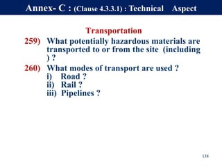 Transportation
259) What potentially hazardous materials are
transported to or from the site (including
) ?
260) What modes of transport are used ?
i) Road ?
ii) Rail ?
iii) Pipelines ?
138
Annex- C : (Clause 4.3.3.1) : Technical Aspect
 