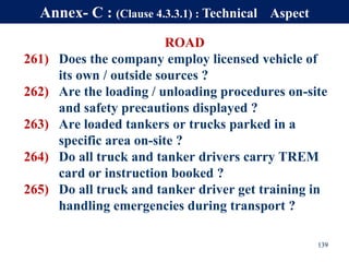 ROAD
261) Does the company employ licensed vehicle of
its own / outside sources ?
262) Are the loading / unloading procedures on-site
and safety precautions displayed ?
263) Are loaded tankers or trucks parked in a
specific area on-site ?
264) Do all truck and tanker drivers carry TREM
card or instruction booked ?
265) Do all truck and tanker driver get training in
handling emergencies during transport ?
139
Annex- C : (Clause 4.3.3.1) : Technical Aspect
 