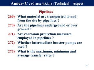 Pipelines
269) What material are transported to and
from the site by pipelines ?
270) Are the pipelines underground or over
ground ?
271) Are corrosion protection measures
employed in pipelines ?
272) Whether intermediate booster pumps are
used ?
273) What is the maximum, minimum and
average transfer rates ?
141
Annex- C : (Clause 4.3.3.1) : Technical Aspect
 