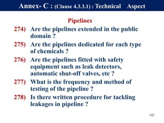 Pipelines
274) Are the pipelines extended in the public
domain ?
275) Are the pipelines dedicated for each type
of chemicals ?
276) Are the pipelines fitted with safety
equipment such as leak detectors,
automatic shut-off valves, etc ?
277) What is the frequency and method of
testing of the pipeline ?
278) Is there written procedure for tackling
leakages in pipeline ?
142
Annex- C : (Clause 4.3.3.1) : Technical Aspect
 