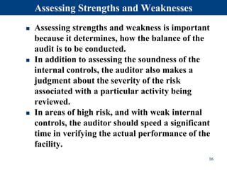  Assessing strengths and weakness is important
because it determines, how the balance of the
audit is to be conducted.
 In addition to assessing the soundness of the
internal controls, the auditor also makes a
judgment about the severity of the risk
associated with a particular activity being
reviewed.
 In areas of high risk, and with weak internal
controls, the auditor should speed a significant
time in verifying the actual performance of the
facility.
Assessing Strengths and Weaknesses
16
 