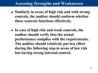  Similarly in areas of high risk and with strong
controls, the auditor should conform whether
those controls functions effectively.
 In case of high risk and weak controls, the
auditor should verify that the actual
performance complies with the requirements.
The auditor should relatively put less effort
during the following step in areas of low risk
but having strong internal control.
Assessing Strengths and Weaknesses
17
 