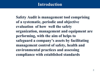 Introduction
Safety Audit is management tool comprising
of a systematic, periodic and objective
evaluation of how well the safety
organization, management and equipment are
performing, with the aim of helps to
safeguard a company’s assets by facilitating
management control of safety, health and
environmental practices and assessing
compliance with established standards
2
 