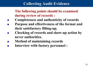 The following points should be examined
during review of records :
 Completeness and authenticity of records
 Purpose and effectiveness of the format and
their satisfactory filling-up.
 Checking of records and show-up action by
never authorities.
 Method of maintaining records
 Interview with factory personnel :
20
Collecting Audit Evidence
 
