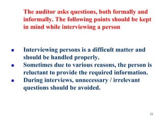 The auditor asks questions, both formally and
informally. The following points should be kept
in mind while interviewing a person
 Interviewing persons is a difficult matter and
should be handled properly.
 Sometimes due to various reasons, the person is
reluctant to provide the required information.
 During interviews, unnecessary / irrelevant
questions should be avoided.
21
 