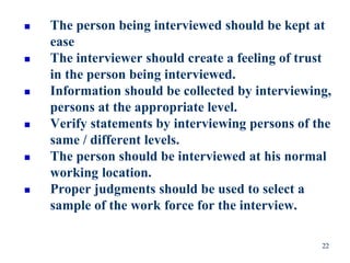  The person being interviewed should be kept at
ease
 The interviewer should create a feeling of trust
in the person being interviewed.
 Information should be collected by interviewing,
persons at the appropriate level.
 Verify statements by interviewing persons of the
same / different levels.
 The person should be interviewed at his normal
working location.
 Proper judgments should be used to select a
sample of the work force for the interview.
22
 