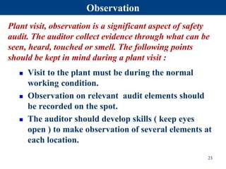 Observation
 Visit to the plant must be during the normal
working condition.
 Observation on relevant audit elements should
be recorded on the spot.
 The auditor should develop skills ( keep eyes
open ) to make observation of several elements at
each location.
23
Plant visit, observation is a significant aspect of safety
audit. The auditor collect evidence through what can be
seen, heard, touched or smell. The following points
should be kept in mind during a plant visit :
 