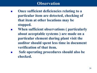  Once sufficient deficiencies relating to a
particular item are detected, checking of
that item at other locations may be
stopped.
 When sufficient observations ( particularly
about acceptable systems ) are made on a
particular element during plant visit the
auditor should spent less time in document
verification of that item.
 Safe operating procedures should also be
checked.
24
Observation
 