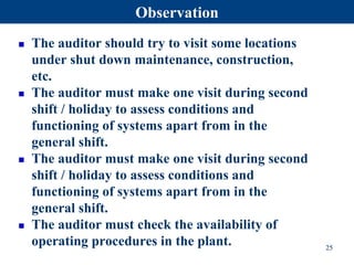  The auditor should try to visit some locations
under shut down maintenance, construction,
etc.
 The auditor must make one visit during second
shift / holiday to assess conditions and
functioning of systems apart from in the
general shift.
 The auditor must make one visit during second
shift / holiday to assess conditions and
functioning of systems apart from in the
general shift.
 The auditor must check the availability of
operating procedures in the plant. 25
Observation
 