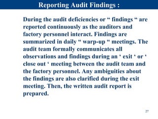 Reporting Audit Findings :
During the audit deficiencies or “ findings “ are
reported continuously as the auditors and
factory personnel interact. Findings are
summarized in daily “ warp-up “ meetings. The
audit team formally communicates all
observations and findings during an ‘ exit ‘ or ‘
close out ‘ meeting between the audit team and
the factory personnel. Any ambiguities about
the findings are also clarified during the exit
meeting. Then, the written audit report is
prepared.
27
 