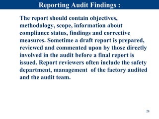 Reporting Audit Findings :
The report should contain objectives,
methodology, scope, information about
compliance status, findings and corrective
measures. Sometime a draft report is prepared,
reviewed and commented upon by those directly
involved in the audit before a final report is
issued. Report reviewers often include the safety
department, management of the factory audited
and the audit team.
28
 