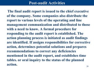 Post-audit Activities
The final audit report is issued to the chief executive
of the company. Some companies also distribute the
report to various levels of the operating and line
management communication and distributed to those
with a need to know. A formal procedure for
responding to the audit report is established. The
action planning process is initiated as audit findings
are identified. If assigns responsibilities for corrective
action, determines potential solutions and prepares
recommendations to correct any deficiencies
mentioned in the audit report, and establishes time
tables. or oral inquiry to the status of the planned
action. 29
 