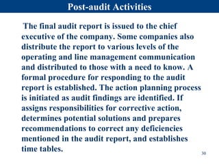 Post-audit Activities
The final audit report is issued to the chief
executive of the company. Some companies also
distribute the report to various levels of the
operating and line management communication
and distributed to those with a need to know. A
formal procedure for responding to the audit
report is established. The action planning process
is initiated as audit findings are identified. If
assigns responsibilities for corrective action,
determines potential solutions and prepares
recommendations to correct any deficiencies
mentioned in the audit report, and establishes
time tables. 30
 