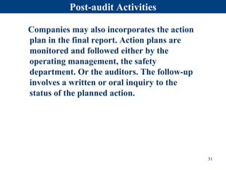Post-audit Activities
Companies may also incorporates the action
plan in the final report. Action plans are
monitored and followed either by the
operating management, the safety
department. Or the auditors. The follow-up
involves a written or oral inquiry to the
status of the planned action.
31
 