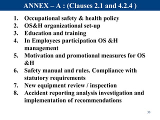 1. Occupational safety & health policy
2. OS&H organizational set-up
3. Education and training
4. In Employees participation OS &H
management
5. Motivation and promotional measures for OS
&H
6. Safety manual and rules. Compliance with
statutory requirements
7. New equipment review / inspection
8. Accident reporting analysis investigation and
implementation of recommendations
33
ANNEX – A : (Clauses 2.1 and 4.2.4 )
 