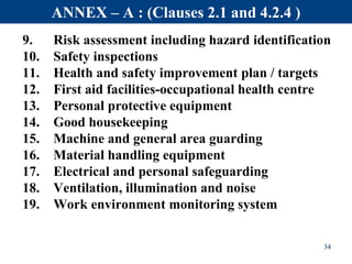 9. Risk assessment including hazard identification
10. Safety inspections
11. Health and safety improvement plan / targets
12. First aid facilities-occupational health centre
13. Personal protective equipment
14. Good housekeeping
15. Machine and general area guarding
16. Material handling equipment
17. Electrical and personal safeguarding
18. Ventilation, illumination and noise
19. Work environment monitoring system
34
ANNEX – A : (Clauses 2.1 and 4.2.4 )
 