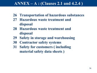 26 Transportation of hazardous substances
27 Hazardous waste treatment and
disposal
28 Hazardous waste treatment and
disposal
29 Safety in storage and warehousing
30 Contractor safety systems
31 Safety for customers ( including
material safety data sheets )
36
ANNEX – A : (Clauses 2.1 and 4.2.4 )
 