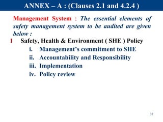 Management System : The essential elements of
safety management system to be audited are given
below :
1 Safety, Health & Environment ( SHE ) Policy
i. Management’s commitment to SHE
ii. Accountability and Responsibility
iii. Implementation
iv. Policy review
37
ANNEX – A : (Clauses 2.1 and 4.2.4 )
 