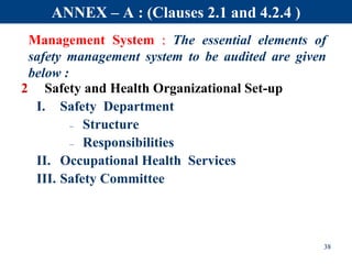 Management System : The essential elements of
safety management system to be audited are given
below :
2 Safety and Health Organizational Set-up
I. Safety Department
– Structure
– Responsibilities
II. Occupational Health Services
III. Safety Committee
38
ANNEX – A : (Clauses 2.1 and 4.2.4 )
 