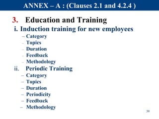 3. Education and Training
i. Induction training for new employees
– Category
– Topics
– Duration
– Feedback
– Methodology
ii. Periodic Training
– Category
– Topics
– Duration
– Periodicity
– Feedback
– Methodology
39
ANNEX – A : (Clauses 2.1 and 4.2.4 )
 