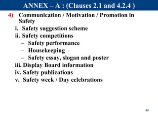 4) Communication / Motivation / Promotion in
Safety
i. Safety suggestion scheme
ii. Safety competitions
– Safety performance
– Housekeeping
– Safety essay, slogan and poster
iii. Display Board information
iv. Safety publications
v. Safety week / Day celebrations
40
ANNEX – A : (Clauses 2.1 and 4.2.4 )
 