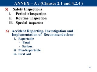5) Safety Inspections
i. Periodic inspection
ii. Routine inspection
iii. Special inspection
6) Accident Reporting, Investigation and
Implementation of Recommendations
i. Reportable
- Fatal
- Serious
ii. Non-Reportable
iii. First Aid
41
ANNEX – A : (Clauses 2.1 and 4.2.4 )
 