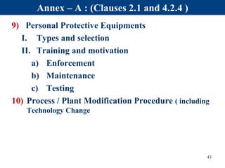 9) Personal Protective Equipments
I. Types and selection
II. Training and motivation
a) Enforcement
b) Maintenance
c) Testing
10) Process / Plant Modification Procedure ( including
Technology Change
43
Annex – A : (Clauses 2.1 and 4.2.4 )
 