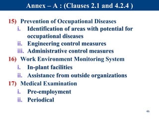 15) Prevention of Occupational Diseases
i. Identification of areas with potential for
occupational diseases
ii. Engineering control measures
iii. Administrative control measures
16) Work Environment Monitoring System
i. In-plant facilities
ii. Assistance from outside organizations
17) Medical Examination
i. Pre-employment
ii. Periodical
46
Annex – A : (Clauses 2.1 and 4.2.4 )
 