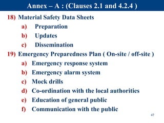 18) Material Safety Data Sheets
a) Preparation
b) Updates
c) Dissemination
19) Emergency Preparedness Plan ( On-site / off-site )
a) Emergency response system
b) Emergency alarm system
c) Mock drills
d) Co-ordination with the local authorities
e) Education of general public
f) Communication with the public
47
Annex – A : (Clauses 2.1 and 4.2.4 )
 