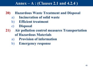 48
Annex – A : (Clauses 2.1 and 4.2.4 )
20) Hazardous Waste Treatment and Disposal
a) Incineration of solid waste
b) Efficient treatment
c) Disposal
21) Air pollution control measures Transportation
of Hazardous Materials
a) Provision of information
b) Emergency response
 