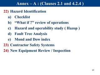 22) Hazard Identification
a) Checklist
b) “What if ?” review of operations
c) Hazard and operability study ( Hazop )
d) Fault Tree Analysis
e) Mond and Dow index
23) Contractor Safety Systems
24) New Equipment Review / Inspection
49
Annex – A : (Clauses 2.1 and 4.2.4 )
 
