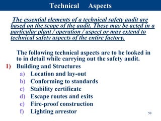 Technical Aspects
The essential elements of a technical safety audit are
based on the scope of the audit. These may be acted in a
particular plant / operation / aspect or may extend to
technical safety aspects of the entire factory.
The following technical aspects are to be looked in
to in detail while carrying out the safety audit.
1) Building and Structures
a) Location and lay-out
b) Conforming to standards
c) Stability certificate
d) Escape routes and exits
e) Fire-proof construction
f) Lighting arrestor 50
 